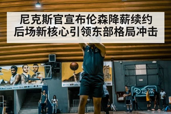 尼克斯官宣布伦森降薪续约 后场新核心引领东部格局冲击