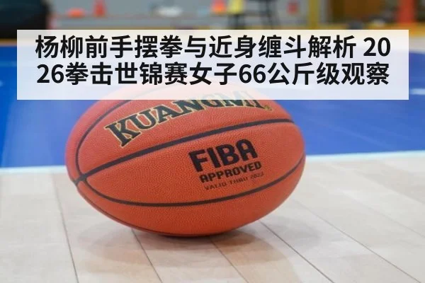 杨柳前手摆拳与近身缠斗解析 2026拳击世锦赛女子66公斤级观察