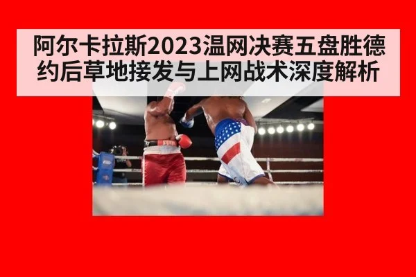 阿尔卡拉斯2023温网决赛五盘胜德约后草地接发与上网战术深度解析