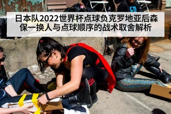 日本队2022世界杯点球负克罗地亚后森保一换人与点球顺序的战术取舍解析